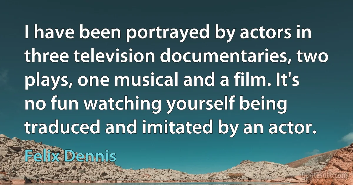 I have been portrayed by actors in three television documentaries, two plays, one musical and a film. It's no fun watching yourself being traduced and imitated by an actor. (Felix Dennis)