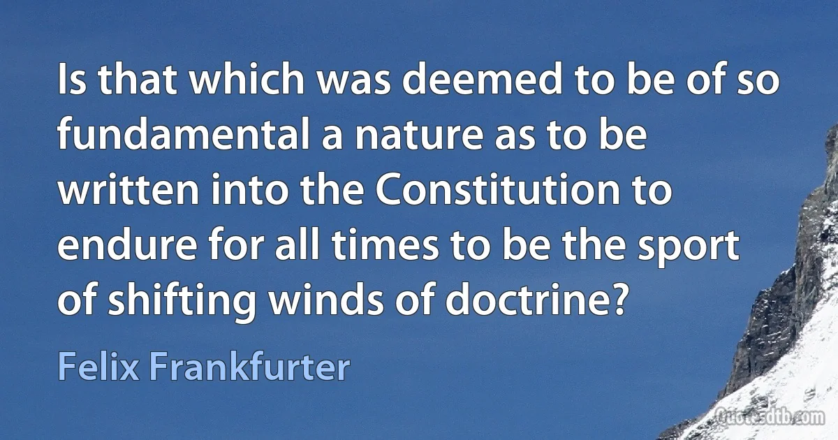 Is that which was deemed to be of so fundamental a nature as to be written into the Constitution to endure for all times to be the sport of shifting winds of doctrine? (Felix Frankfurter)