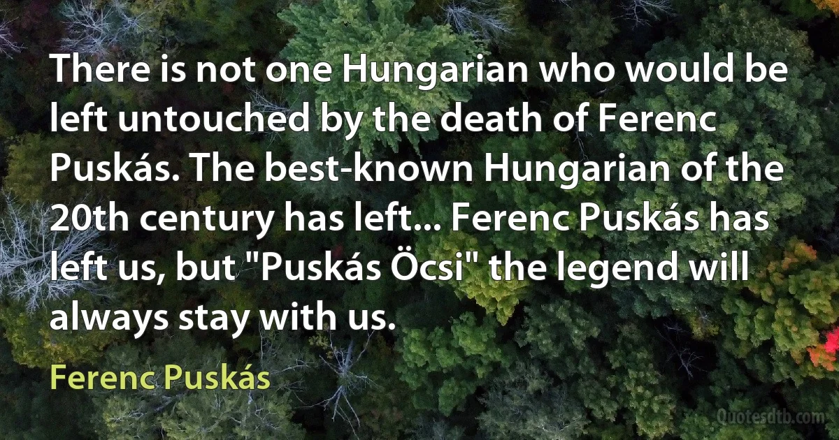 There is not one Hungarian who would be left untouched by the death of Ferenc Puskás. The best-known Hungarian of the 20th century has left... Ferenc Puskás has left us, but "Puskás Öcsi" the legend will always stay with us. (Ferenc Puskás)