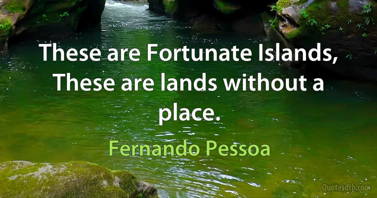 These are Fortunate Islands,
These are lands without a place. (Fernando Pessoa)