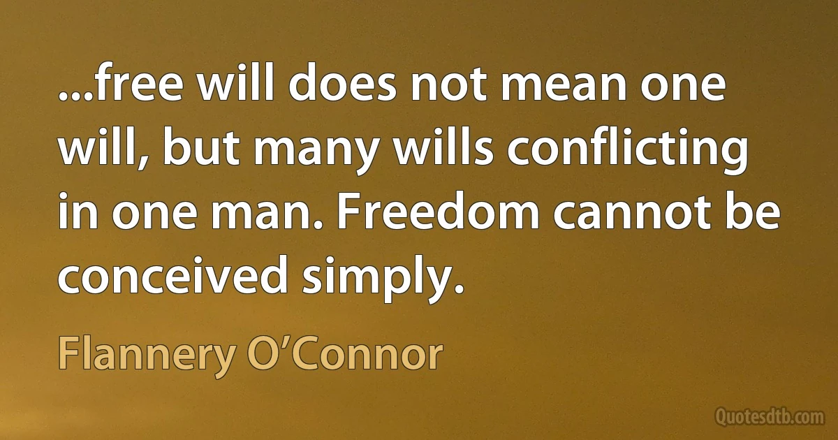 ...free will does not mean one will, but many wills conflicting in one man. Freedom cannot be conceived simply. (Flannery O’Connor)