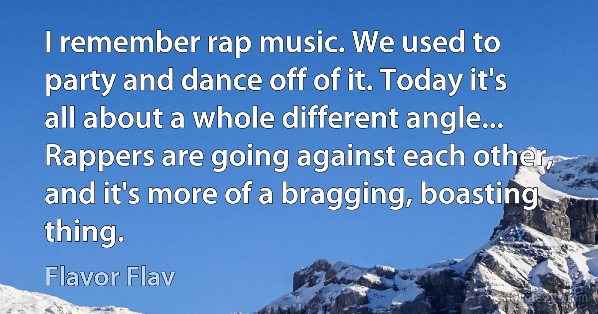 I remember rap music. We used to party and dance off of it. Today it's all about a whole different angle... Rappers are going against each other, and it's more of a bragging, boasting thing. (Flavor Flav)