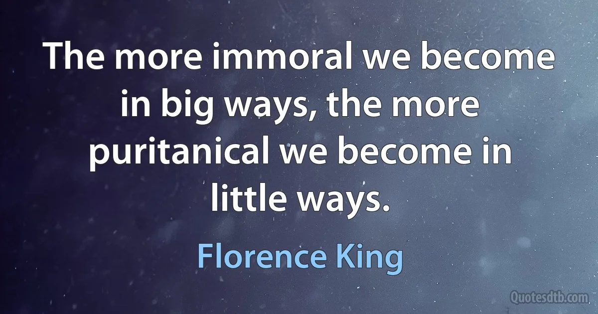 The more immoral we become in big ways, the more puritanical we become in little ways. (Florence King)