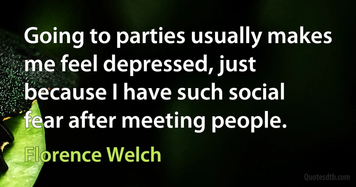 Going to parties usually makes me feel depressed, just because I have such social fear after meeting people. (Florence Welch)