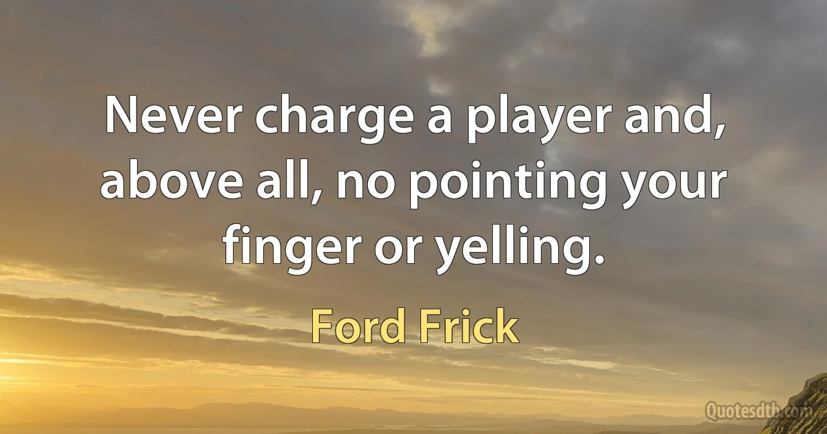 Never charge a player and, above all, no pointing your finger or yelling. (Ford Frick)