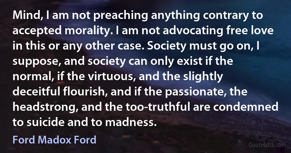 Mind, I am not preaching anything contrary to accepted morality. I am not advocating free love in this or any other case. Society must go on, I suppose, and society can only exist if the normal, if the virtuous, and the slightly deceitful flourish, and if the passionate, the headstrong, and the too-truthful are condemned to suicide and to madness. (Ford Madox Ford)