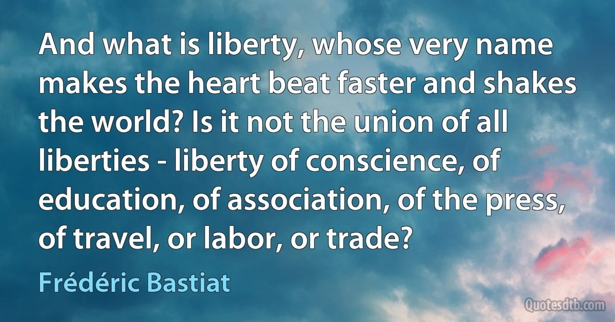 And what is liberty, whose very name makes the heart beat faster and shakes the world? Is it not the union of all liberties - liberty of conscience, of education, of association, of the press, of travel, or labor, or trade? (Frédéric Bastiat)