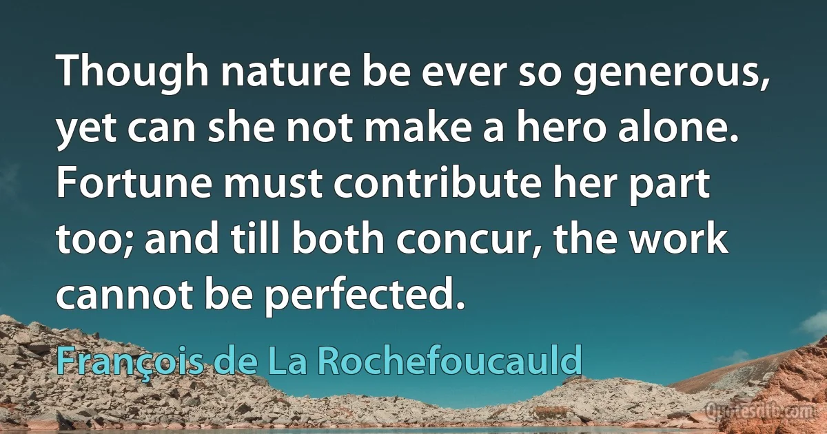 Though nature be ever so generous, yet can she not make a hero alone. Fortune must contribute her part too; and till both concur, the work cannot be perfected. (François de La Rochefoucauld)