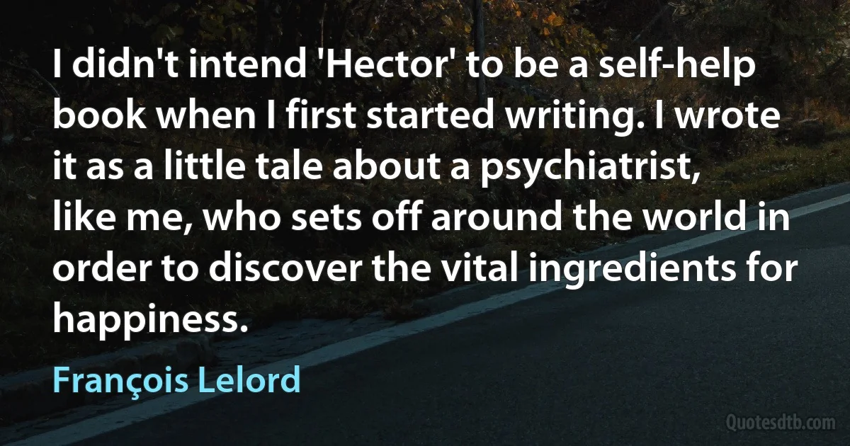 I didn't intend 'Hector' to be a self-help book when I first started writing. I wrote it as a little tale about a psychiatrist, like me, who sets off around the world in order to discover the vital ingredients for happiness. (François Lelord)