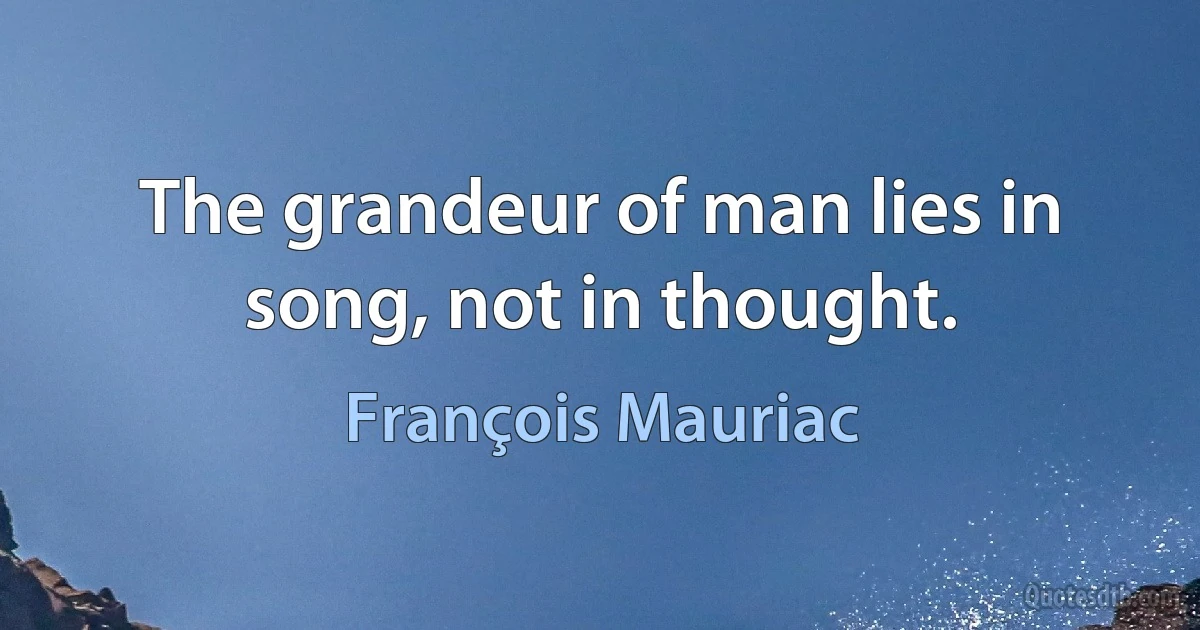 The grandeur of man lies in song, not in thought. (François Mauriac)