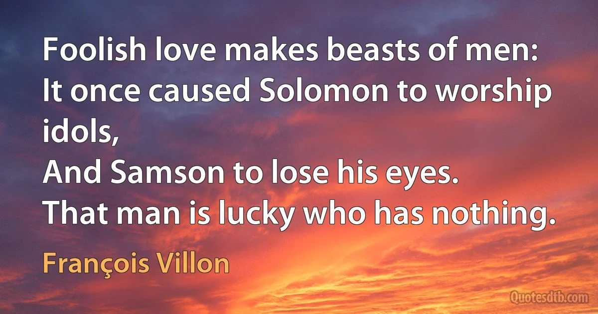 Foolish love makes beasts of men:
It once caused Solomon to worship idols,
And Samson to lose his eyes.
That man is lucky who has nothing. (François Villon)