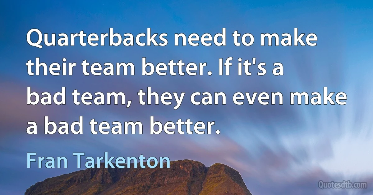 Quarterbacks need to make their team better. If it's a bad team, they can even make a bad team better. (Fran Tarkenton)