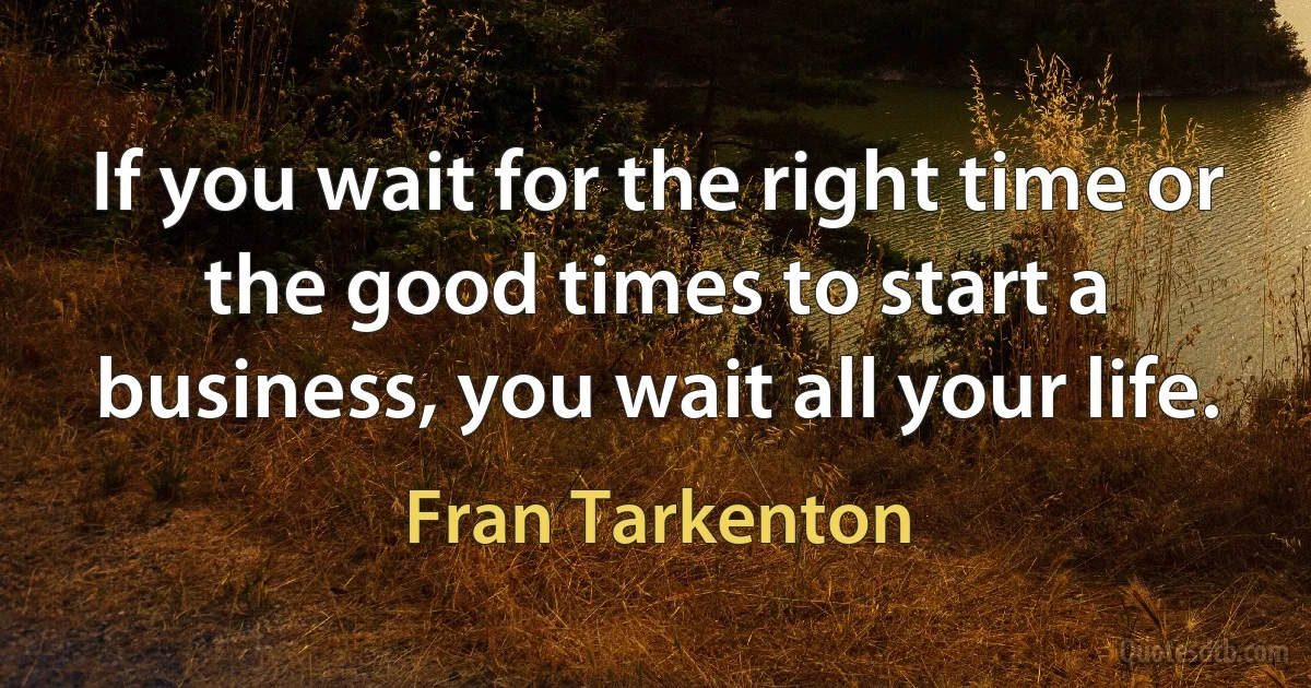 If you wait for the right time or the good times to start a business, you wait all your life. (Fran Tarkenton)