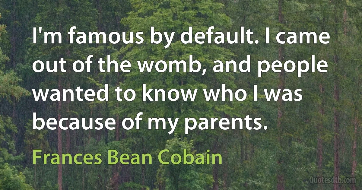 I'm famous by default. I came out of the womb, and people wanted to know who I was because of my parents. (Frances Bean Cobain)