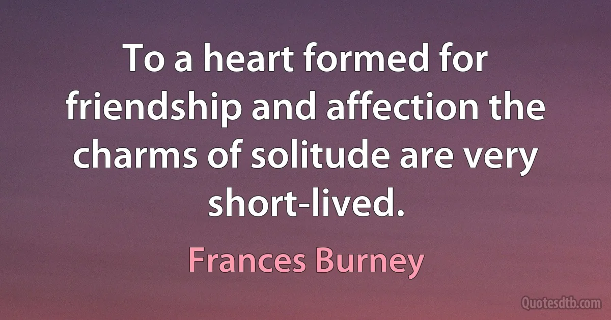 To a heart formed for friendship and affection the charms of solitude are very short-lived. (Frances Burney)