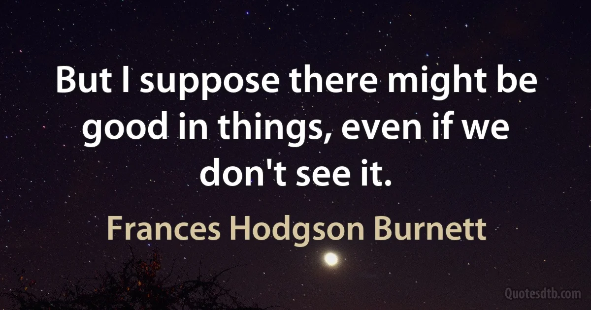 But I suppose there might be good in things, even if we don't see it. (Frances Hodgson Burnett)