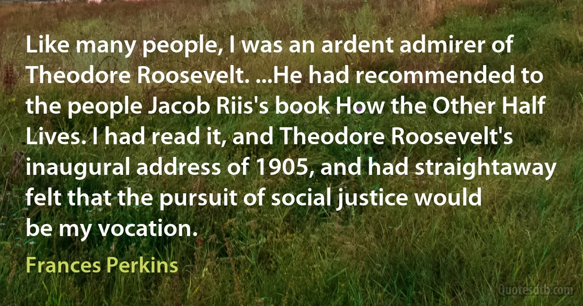 Like many people, I was an ardent admirer of Theodore Roosevelt. ...He had recommended to the people Jacob Riis's book How the Other Half Lives. I had read it, and Theodore Roosevelt's inaugural address of 1905, and had straightaway felt that the pursuit of social justice would be my vocation. (Frances Perkins)