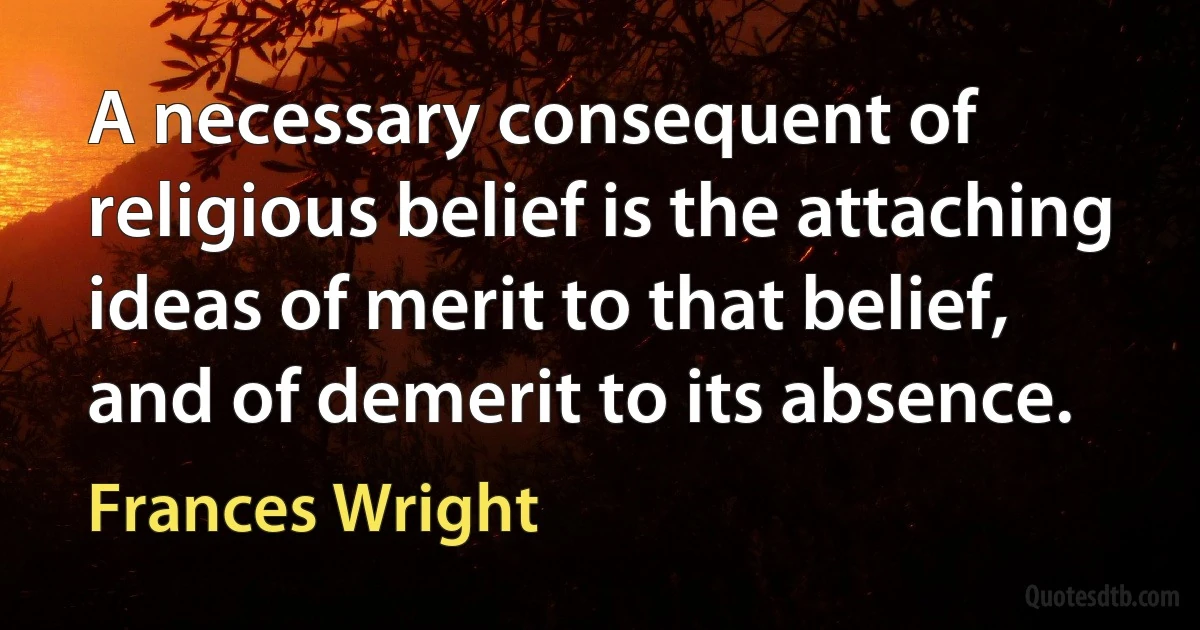 A necessary consequent of religious belief is the attaching ideas of merit to that belief, and of demerit to its absence. (Frances Wright)