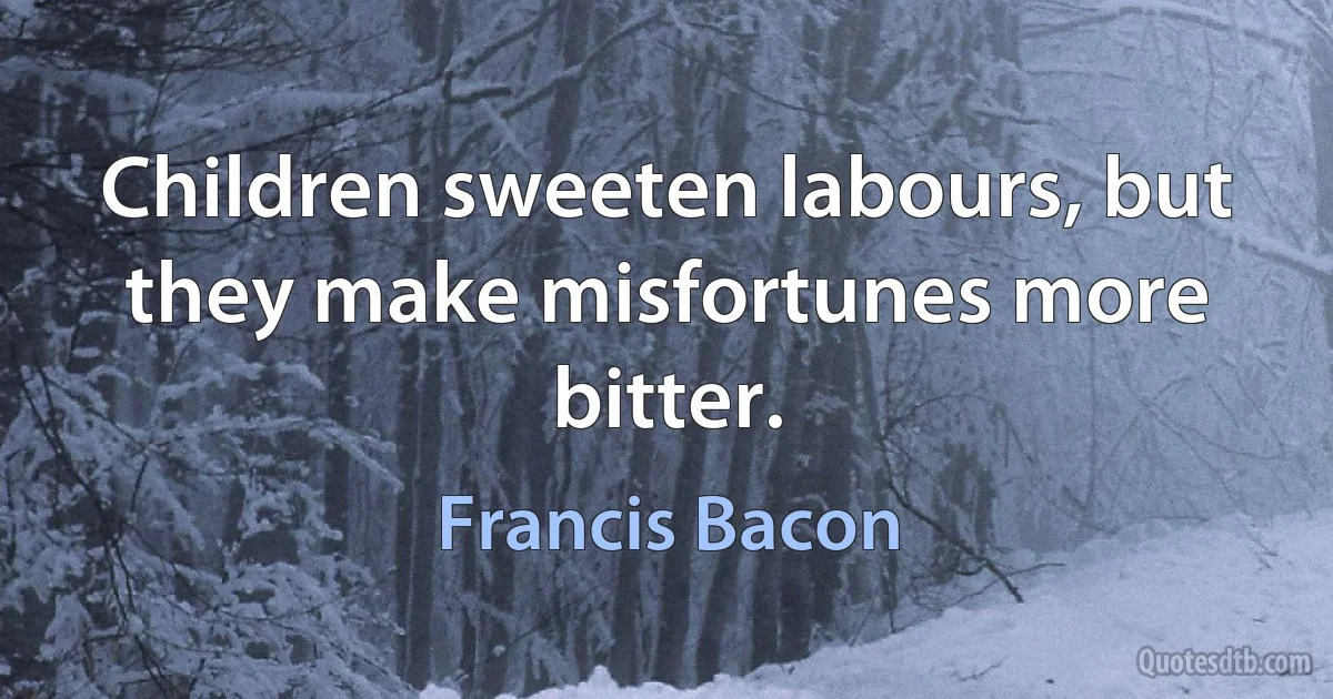 Children sweeten labours, but they make misfortunes more bitter. (Francis Bacon)