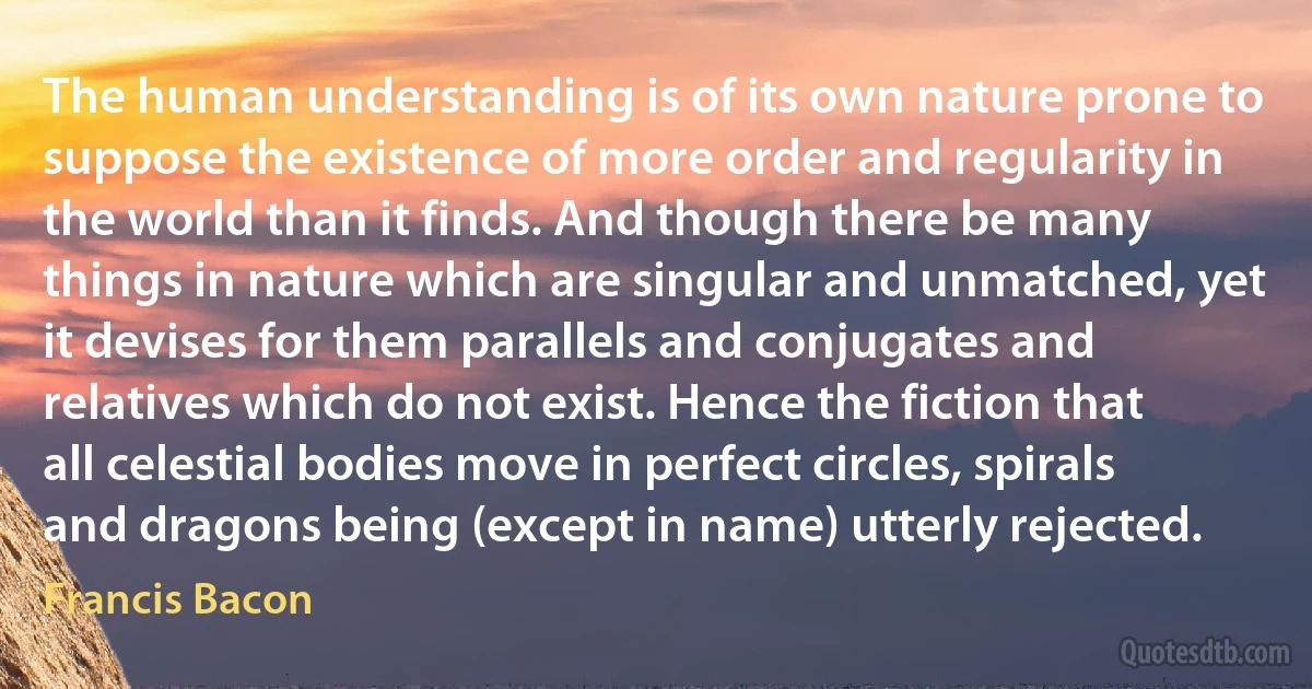 The human understanding is of its own nature prone to suppose the existence of more order and regularity in the world than it finds. And though there be many things in nature which are singular and unmatched, yet it devises for them parallels and conjugates and relatives which do not exist. Hence the fiction that all celestial bodies move in perfect circles, spirals and dragons being (except in name) utterly rejected. (Francis Bacon)