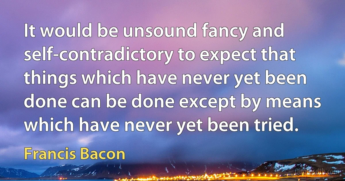 It would be unsound fancy and self-contradictory to expect that things which have never yet been done can be done except by means which have never yet been tried. (Francis Bacon)