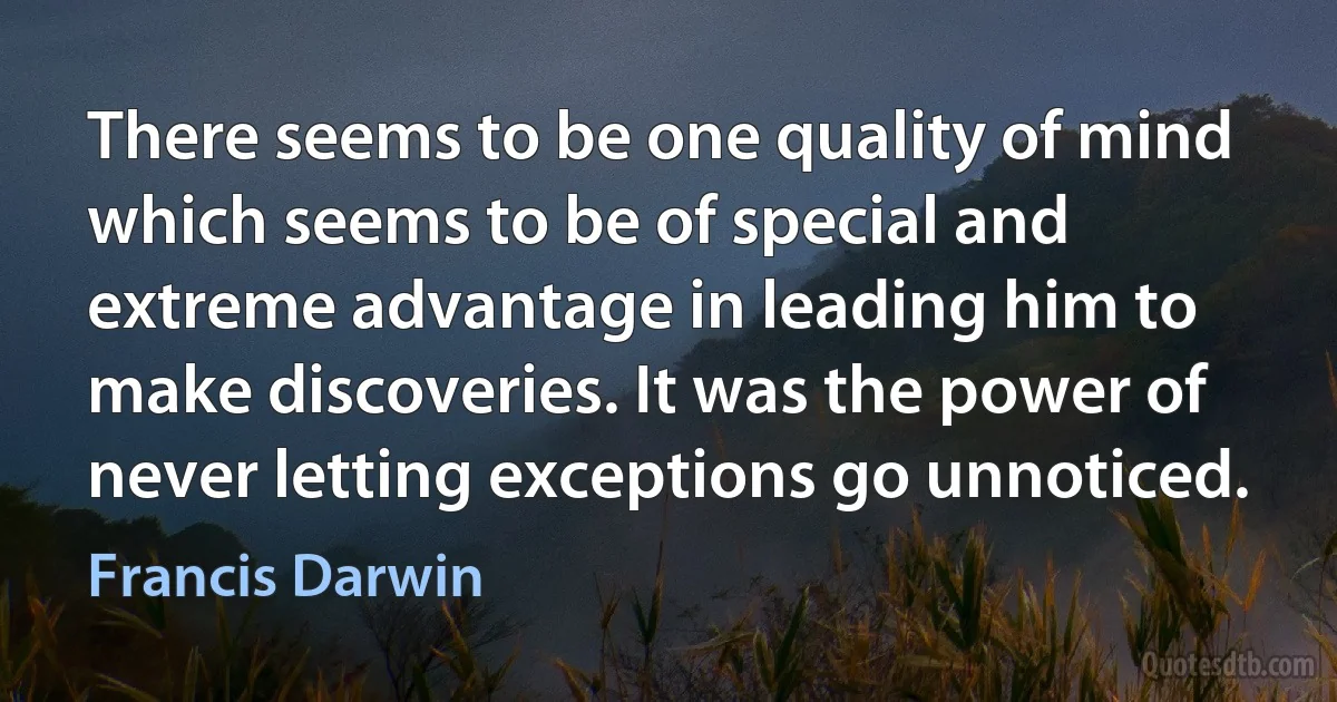 There seems to be one quality of mind which seems to be of special and extreme advantage in leading him to make discoveries. It was the power of never letting exceptions go unnoticed. (Francis Darwin)