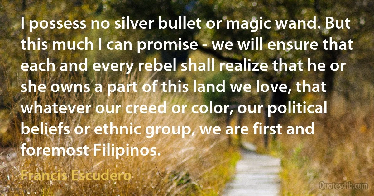 I possess no silver bullet or magic wand. But this much I can promise - we will ensure that each and every rebel shall realize that he or she owns a part of this land we love, that whatever our creed or color, our political beliefs or ethnic group, we are first and foremost Filipinos. (Francis Escudero)