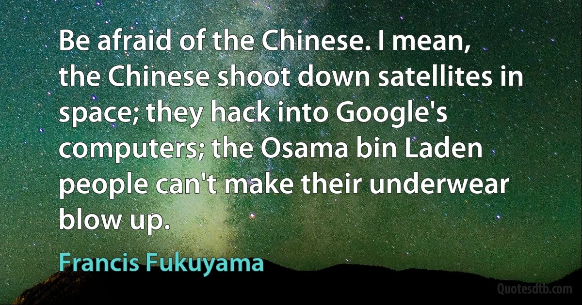 Be afraid of the Chinese. I mean, the Chinese shoot down satellites in space; they hack into Google's computers; the Osama bin Laden people can't make their underwear blow up. (Francis Fukuyama)