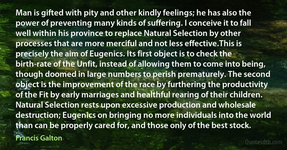 Man is gifted with pity and other kindly feelings; he has also the power of preventing many kinds of suffering. I conceive it to fall well within his province to replace Natural Selection by other processes that are more merciful and not less effective.This is precisely the aim of Eugenics. Its first object is to check the birth-rate of the Unfit, instead of allowing them to come into being, though doomed in large numbers to perish prematurely. The second object is the improvement of the race by furthering the productivity of the Fit by early marriages and healthful rearing of their children. Natural Selection rests upon excessive production and wholesale destruction; Eugenics on bringing no more individuals into the world than can be properly cared for, and those only of the best stock. (Francis Galton)