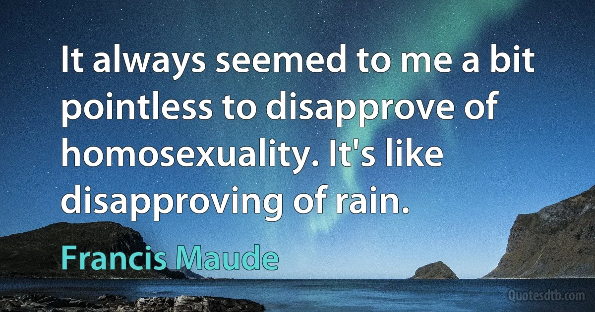 It always seemed to me a bit pointless to disapprove of homosexuality. It's like disapproving of rain. (Francis Maude)