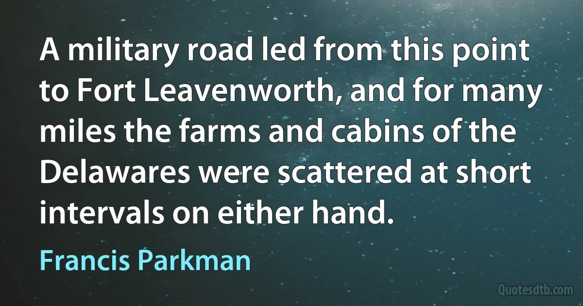 A military road led from this point to Fort Leavenworth, and for many miles the farms and cabins of the Delawares were scattered at short intervals on either hand. (Francis Parkman)