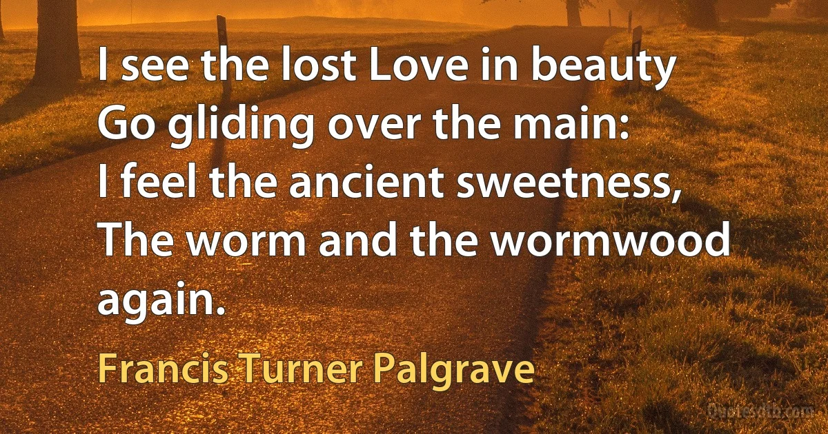 I see the lost Love in beauty
Go gliding over the main:
I feel the ancient sweetness,
The worm and the wormwood again. (Francis Turner Palgrave)