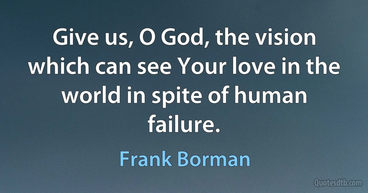 Give us, O God, the vision which can see Your love in the world in spite of human failure. (Frank Borman)