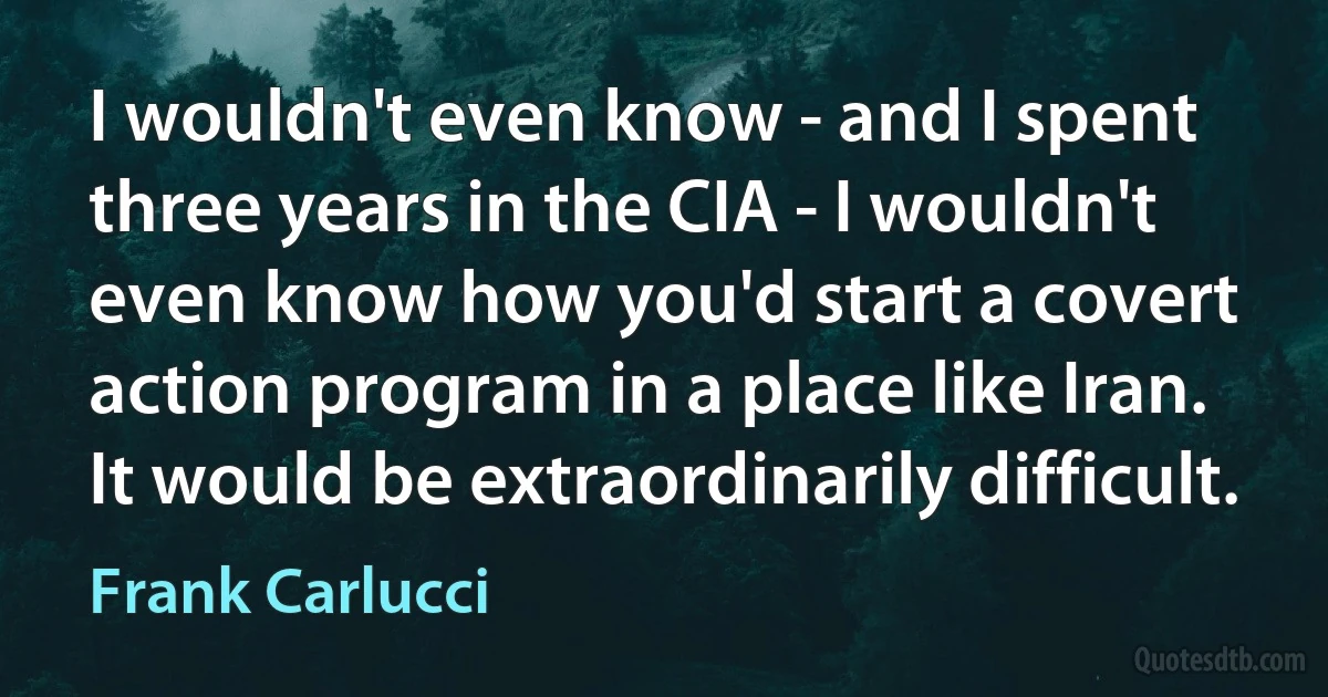 I wouldn't even know - and I spent three years in the CIA - I wouldn't even know how you'd start a covert action program in a place like Iran. It would be extraordinarily difficult. (Frank Carlucci)