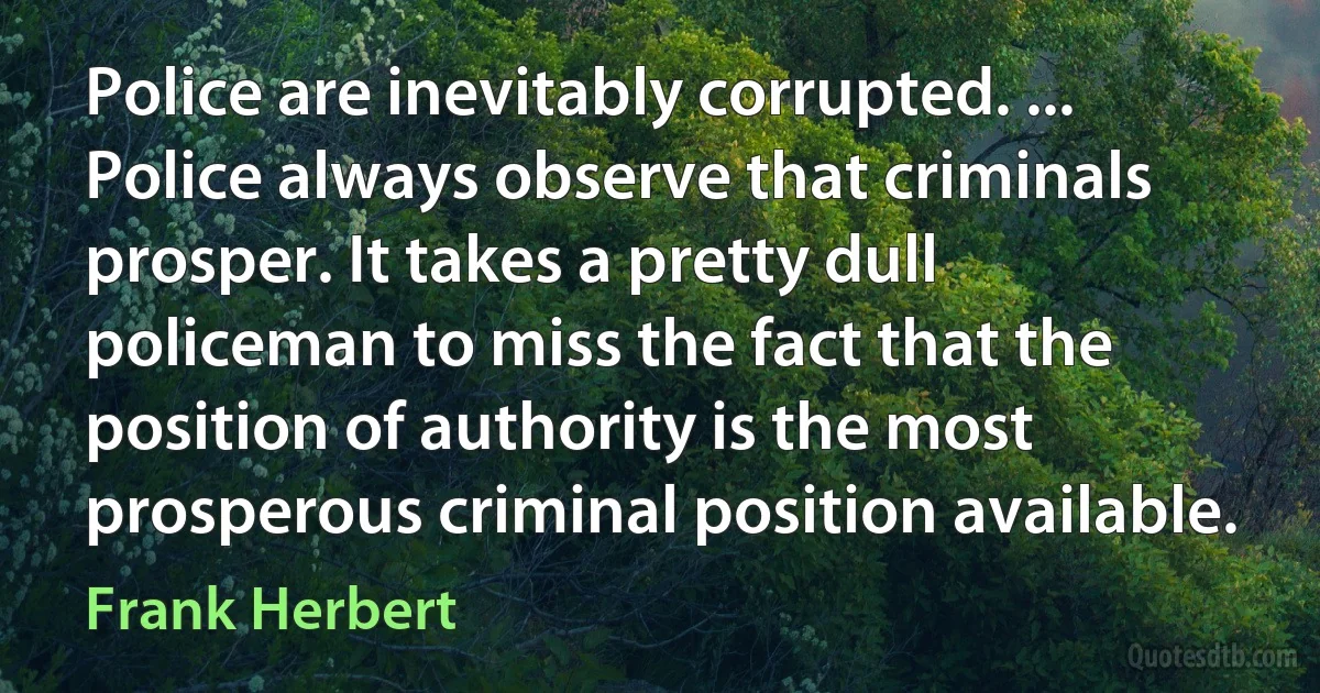 Police are inevitably corrupted. ... Police always observe that criminals prosper. It takes a pretty dull policeman to miss the fact that the position of authority is the most prosperous criminal position available. (Frank Herbert)