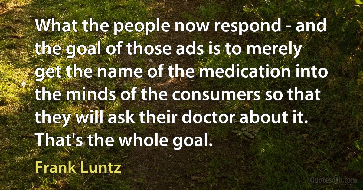 What the people now respond - and the goal of those ads is to merely get the name of the medication into the minds of the consumers so that they will ask their doctor about it. That's the whole goal. (Frank Luntz)