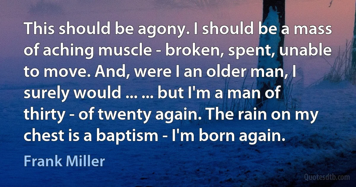 This should be agony. I should be a mass of aching muscle - broken, spent, unable to move. And, were I an older man, I surely would ... ... but I'm a man of thirty - of twenty again. The rain on my chest is a baptism - I'm born again. (Frank Miller)