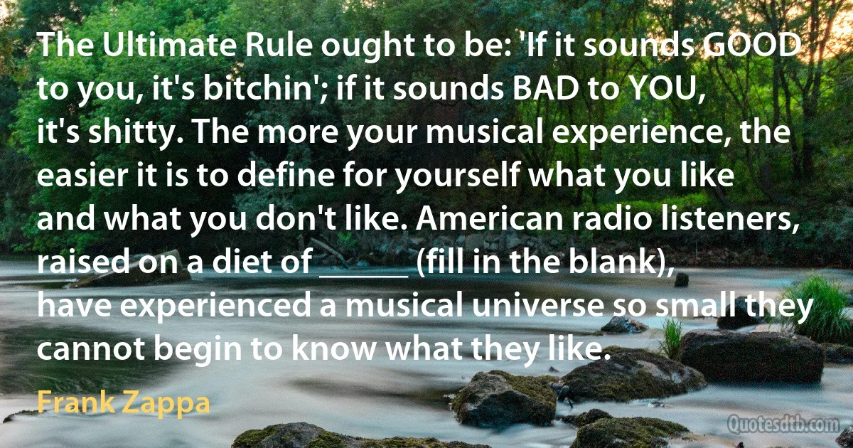 The Ultimate Rule ought to be: 'If it sounds GOOD to you, it's bitchin'; if it sounds BAD to YOU, it's shitty. The more your musical experience, the easier it is to define for yourself what you like and what you don't like. American radio listeners, raised on a diet of _____ (fill in the blank), have experienced a musical universe so small they cannot begin to know what they like. (Frank Zappa)