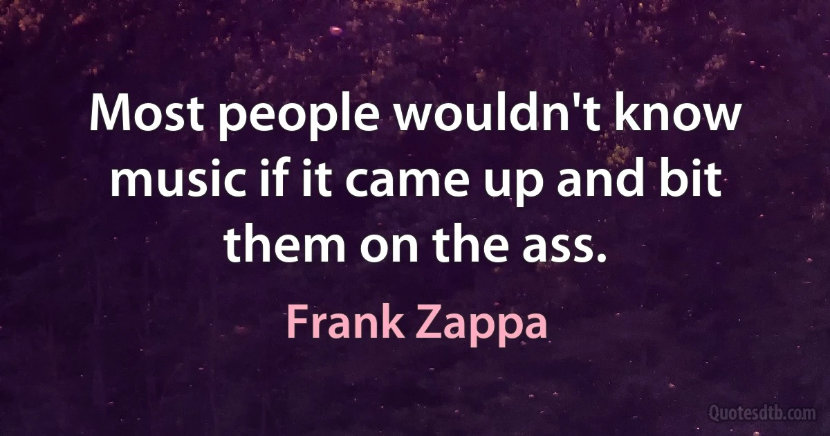 Most people wouldn't know music if it came up and bit them on the ass. (Frank Zappa)