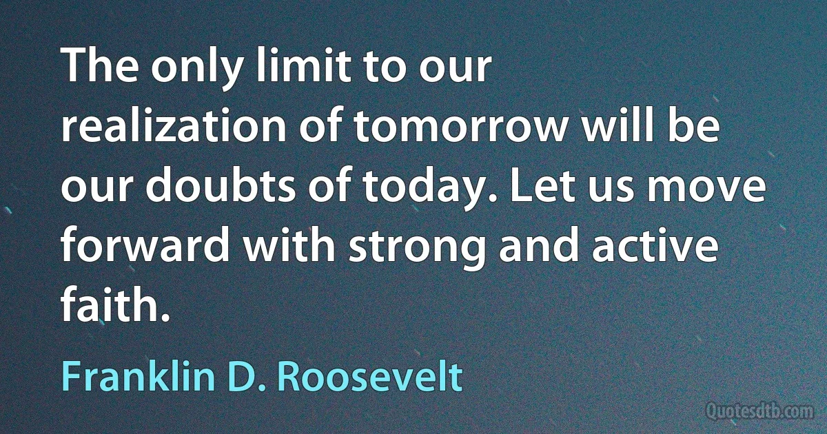 The only limit to our realization of tomorrow will be our doubts of today. Let us move forward with strong and active faith. (Franklin D. Roosevelt)