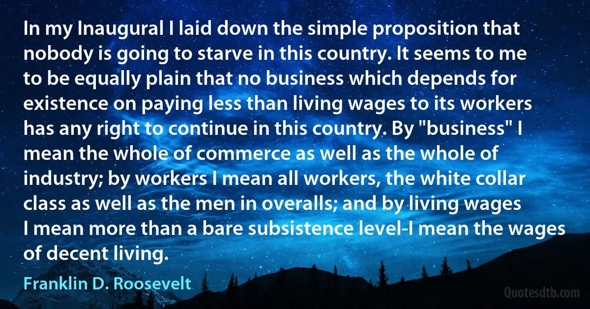 In my Inaugural I laid down the simple proposition that nobody is going to starve in this country. It seems to me to be equally plain that no business which depends for existence on paying less than living wages to its workers has any right to continue in this country. By "business" I mean the whole of commerce as well as the whole of industry; by workers I mean all workers, the white collar class as well as the men in overalls; and by living wages I mean more than a bare subsistence level-I mean the wages of decent living. (Franklin D. Roosevelt)