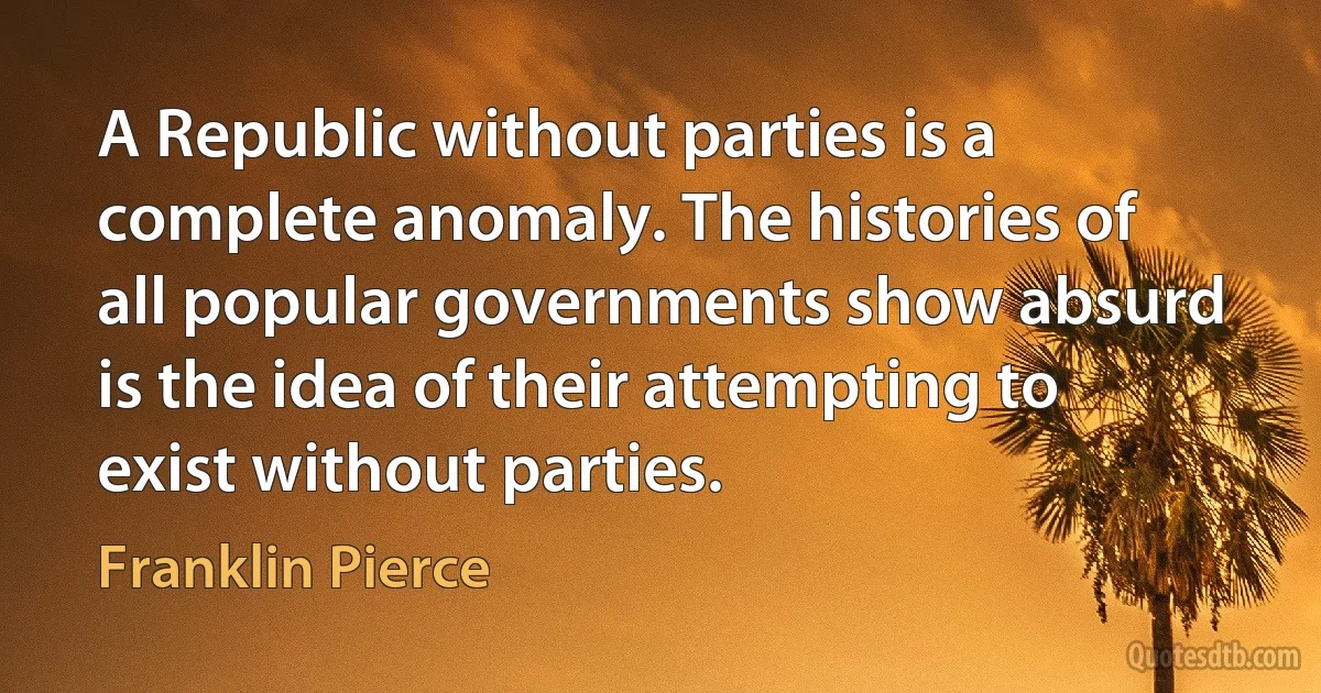 A Republic without parties is a complete anomaly. The histories of all popular governments show absurd is the idea of their attempting to exist without parties. (Franklin Pierce)