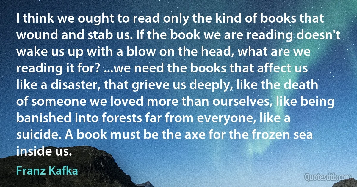 I think we ought to read only the kind of books that wound and stab us. If the book we are reading doesn't wake us up with a blow on the head, what are we reading it for? ...we need the books that affect us like a disaster, that grieve us deeply, like the death of someone we loved more than ourselves, like being banished into forests far from everyone, like a suicide. A book must be the axe for the frozen sea inside us. (Franz Kafka)