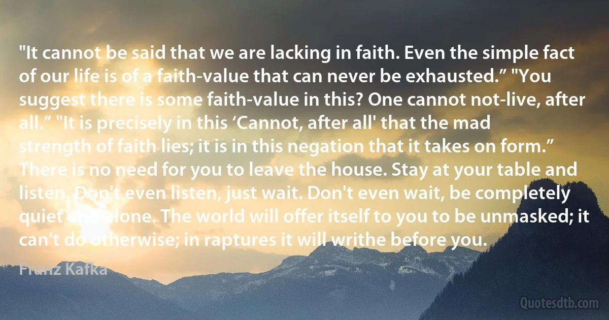 "It cannot be said that we are lacking in faith. Even the simple fact of our life is of a faith-value that can never be exhausted.” "You suggest there is some faith-value in this? One cannot not-live, after all.” "It is precisely in this ‘Cannot, after all' that the mad strength of faith lies; it is in this negation that it takes on form.”
There is no need for you to leave the house. Stay at your table and listen. Don't even listen, just wait. Don't even wait, be completely quiet and alone. The world will offer itself to you to be unmasked; it can't do otherwise; in raptures it will writhe before you. (Franz Kafka)