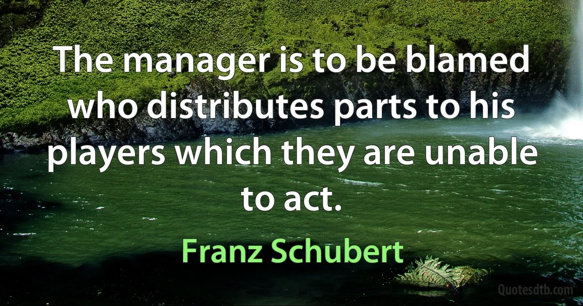 The manager is to be blamed who distributes parts to his players which they are unable to act. (Franz Schubert)