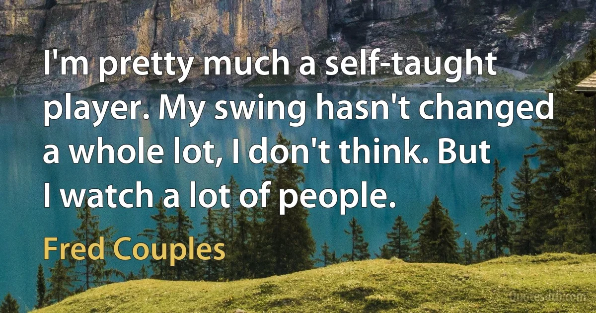 I'm pretty much a self-taught player. My swing hasn't changed a whole lot, I don't think. But I watch a lot of people. (Fred Couples)