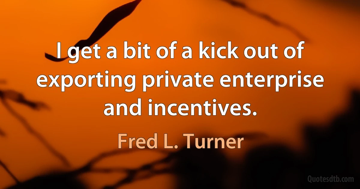 I get a bit of a kick out of exporting private enterprise and incentives. (Fred L. Turner)