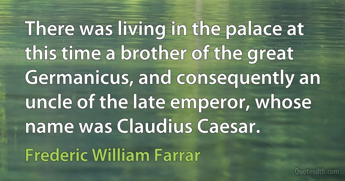 There was living in the palace at this time a brother of the great Germanicus, and consequently an uncle of the late emperor, whose name was Claudius Caesar. (Frederic William Farrar)