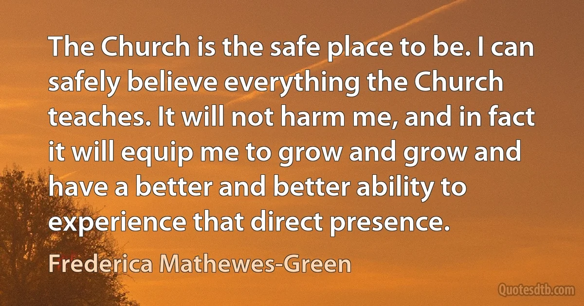 The Church is the safe place to be. I can safely believe everything the Church teaches. It will not harm me, and in fact it will equip me to grow and grow and have a better and better ability to experience that direct presence. (Frederica Mathewes-Green)