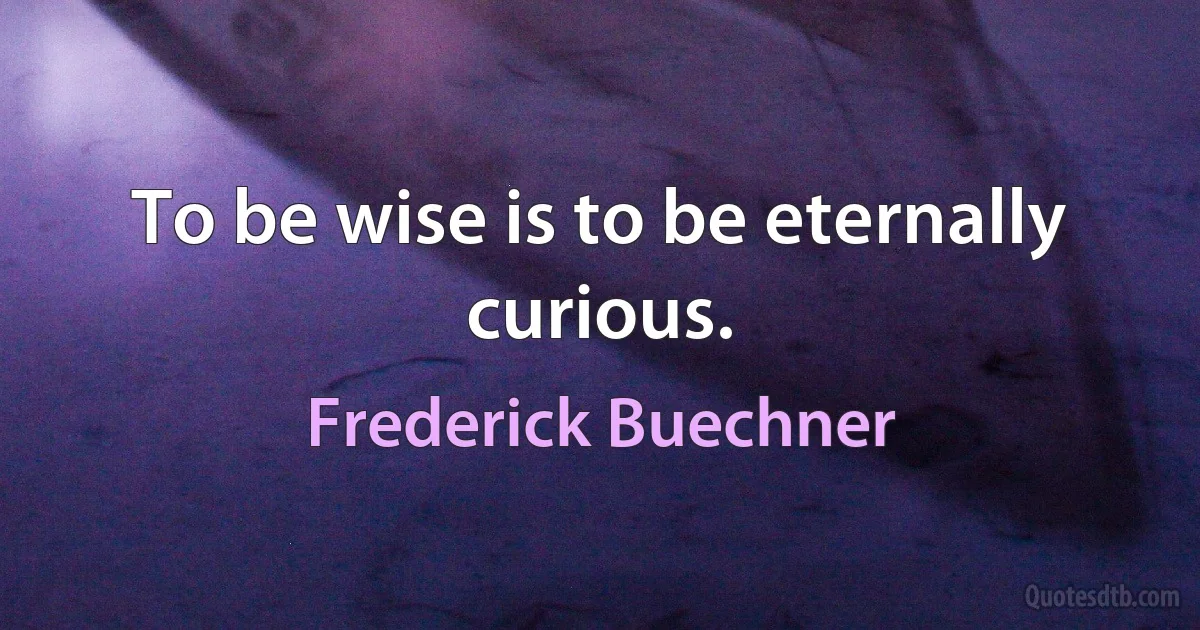 To be wise is to be eternally curious. (Frederick Buechner)